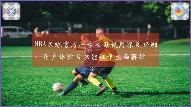 NBA买球官方平台长期使用深度评测，用户体验与功能细节全面解析