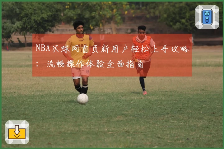 NBA买球网首页新用户轻松上手攻略:流畅操作体验全面指南