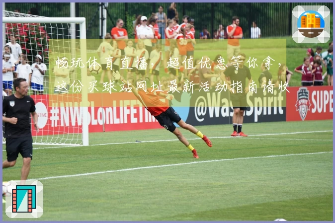 畅玩体育直播,超值优惠等你拿,这份买球站网址最新活动指南请收好